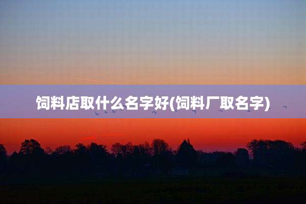 饲料店取什么名字好(饲料厂取名字)