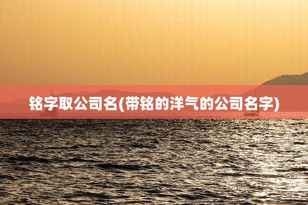 铭字取公司名(带铭的洋气的公司名字)