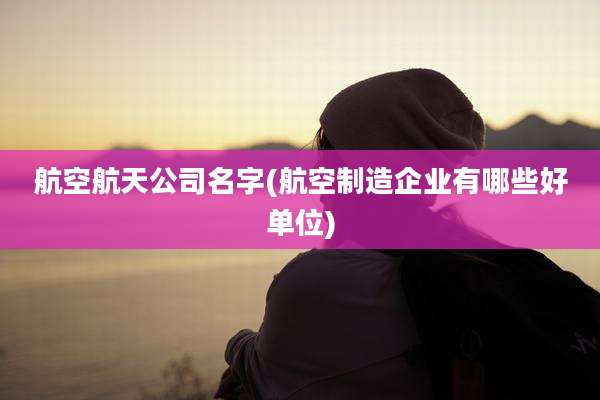 航空航天公司名字(航空制造企业有哪些好单位)