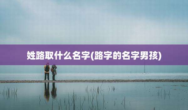 姓路取什么名字(路字的名字男孩)