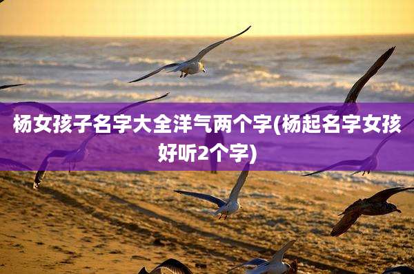 杨女孩子名字大全洋气两个字(杨起名字女孩好听2个字)
