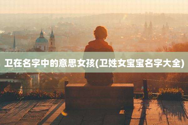 卫在名字中的意思女孩(卫姓女宝宝名字大全)