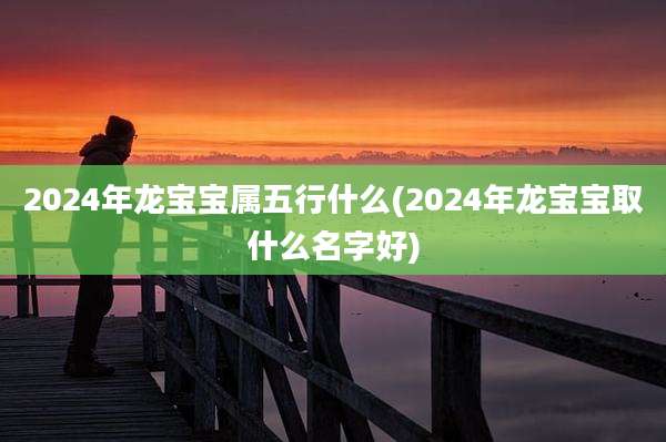 2024年龙宝宝属五行什么(2024年龙宝宝取什么名字好)