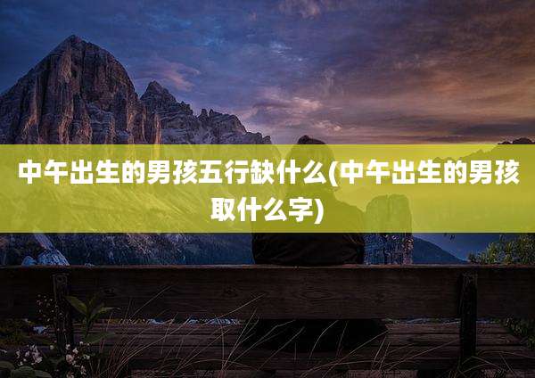 中午出生的男孩五行缺什么(中午出生的男孩取什么字)