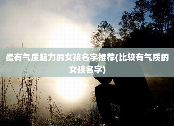 最有气质魅力的女孩名字推荐(比较有气质的女孩名字)