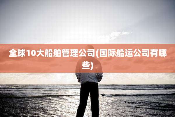 全球10大船舶管理公司(国际船运公司有哪些)