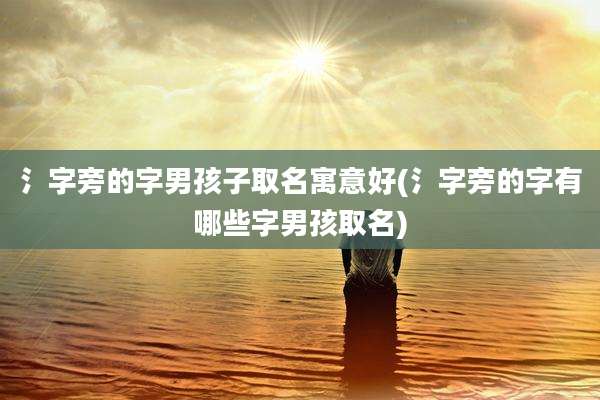 氵字旁的字男孩子取名寓意好(氵字旁的字有哪些字男孩取名)