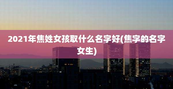 2021年焦姓女孩取什么名字好(焦字的名字女生)
