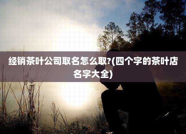 经销茶叶公司取名怎么取?(四个字的茶叶店名字大全)