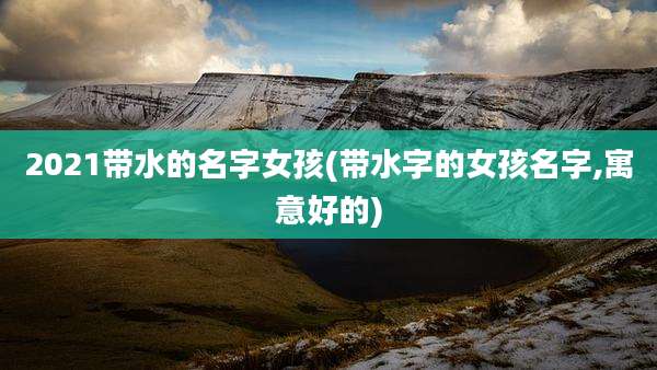 2021带水的名字女孩(带水字的女孩名字,寓意好的)