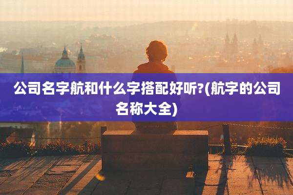 公司名字航和什么字搭配好听?(航字的公司名称大全)