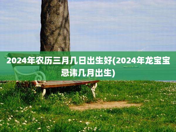 2024年农历三月几日出生好(2024年龙宝宝忌讳几月出生)