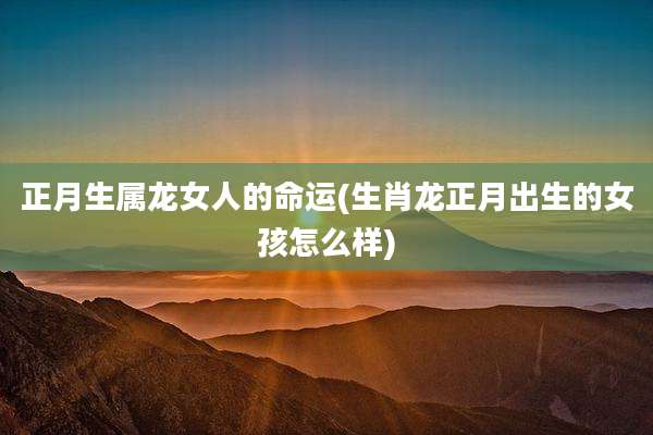正月生属龙女人的命运(生肖龙正月出生的女孩怎么样)
