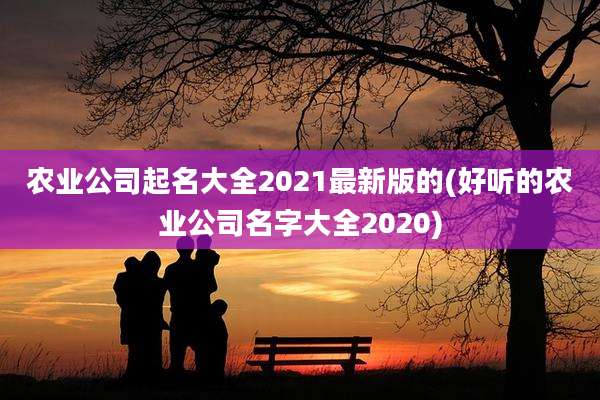 农业公司起名大全2021最新版的(好听的农业公司名字大全2020)