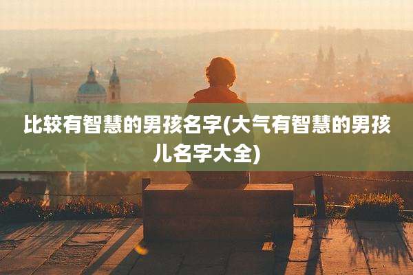 比较有智慧的男孩名字(大气有智慧的男孩儿名字大全)