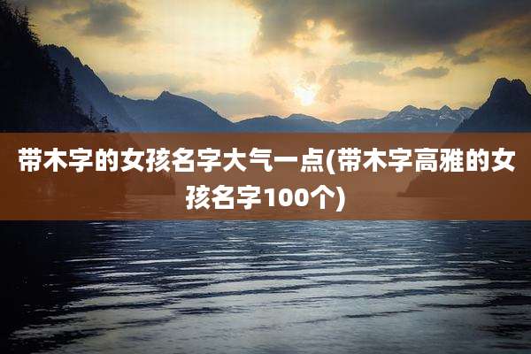 带木字的女孩名字大气一点(带木字高雅的女孩名字100个)
