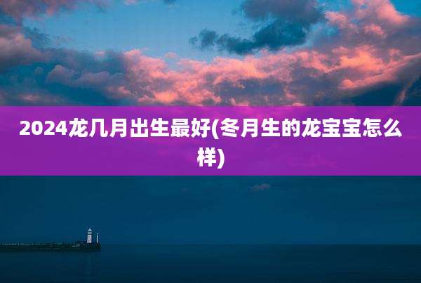 2024龙几月出生最好(冬月生的龙宝宝怎么样)