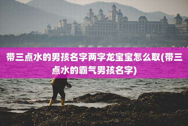 带三点水的男孩名字两字龙宝宝怎么取(带三点水的霸气男孩名字)