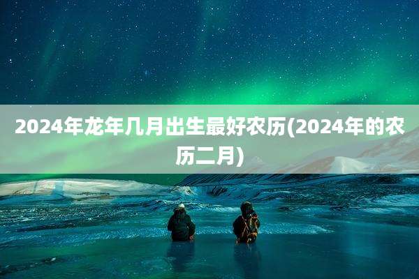 2024年龙年几月出生最好农历(2024年的农历二月)