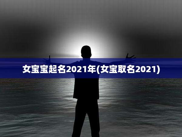 女宝宝起名2021年(女宝取名2021)