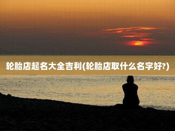轮胎店起名大全吉利(轮胎店取什么名字好?)