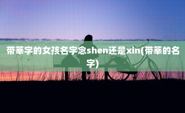 带莘字的女孩名字念shen还是xin(带莘的名字)