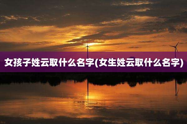 女孩子姓云取什么名字(女生姓云取什么名字)