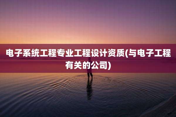 电子系统工程专业工程设计资质(与电子工程有关的公司)