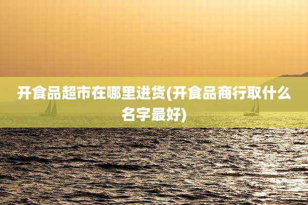 开食品超市在哪里进货(开食品商行取什么名字最好)