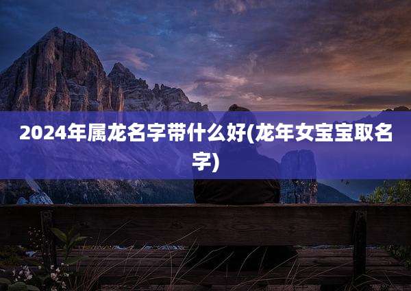 2024年属龙名字带什么好(龙年女宝宝取名字)