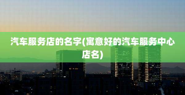 汽车服务店的名字(寓意好的汽车服务中心店名)