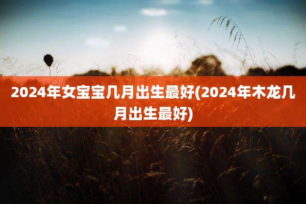 2024年女宝宝几月出生最好(2024年木龙几月出生最好)