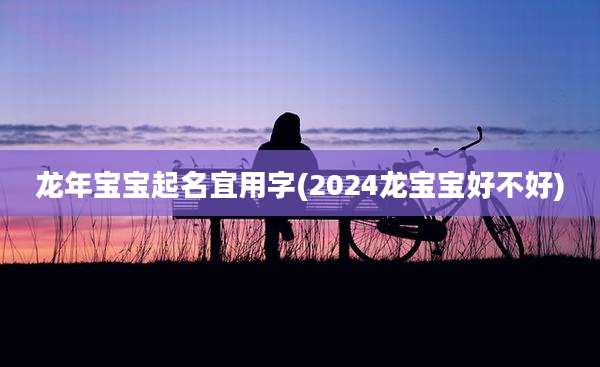 龙年宝宝起名宜用字(2024龙宝宝好不好)