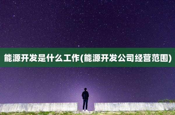 能源开发是什么工作(能源开发公司经营范围)