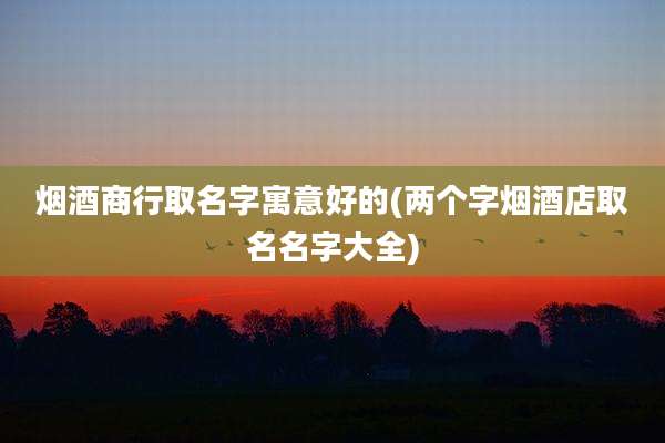 烟酒商行取名字寓意好的(两个字烟酒店取名名字大全)