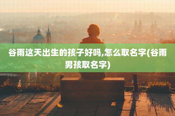 谷雨这天出生的孩子好吗,怎么取名字(谷雨男孩取名字)