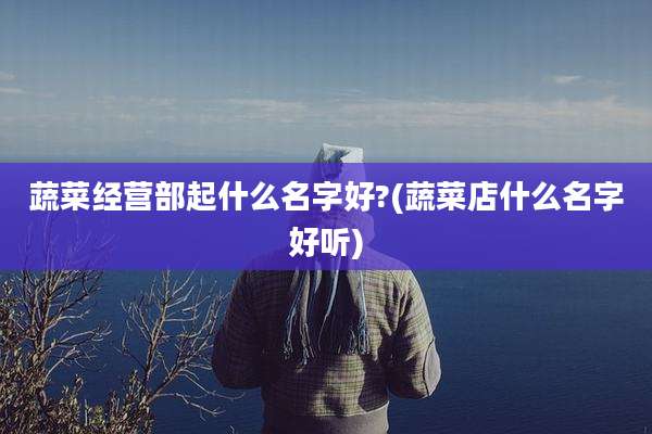 蔬菜经营部起什么名字好?(蔬菜店什么名字好听)