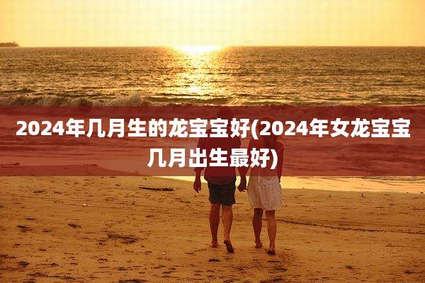 2024年几月生的龙宝宝好(2024年女龙宝宝几月出生最好)