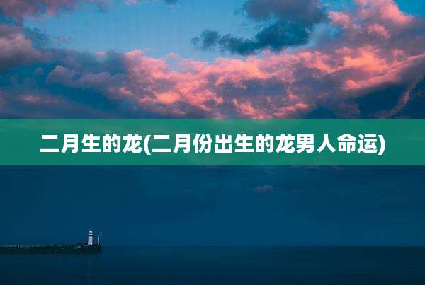 二月生的龙(二月份出生的龙男人命运)