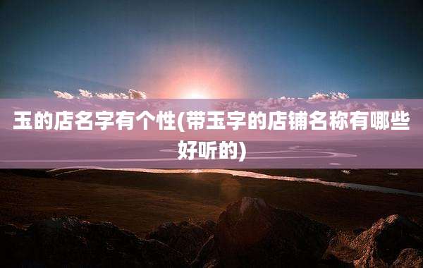 玉的店名字有个性(带玉字的店铺名称有哪些好听的)