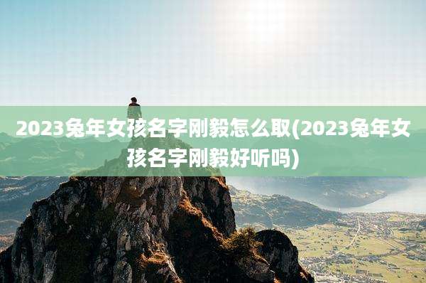 2023兔年女孩名字刚毅怎么取(2023兔年女孩名字刚毅好听吗)