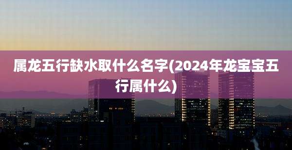 属龙五行缺水取什么名字(2024年龙宝宝五行属什么)