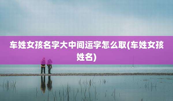 车姓女孩名字大中间运字怎么取(车姓女孩姓名)