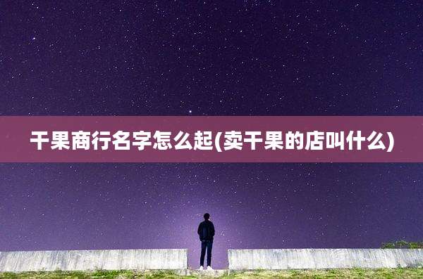 干果商行名字怎么起(卖干果的店叫什么)