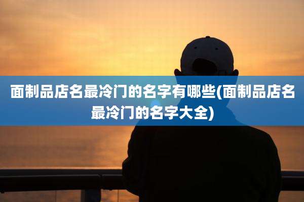面制品店名最冷门的名字有哪些(面制品店名最冷门的名字大全)