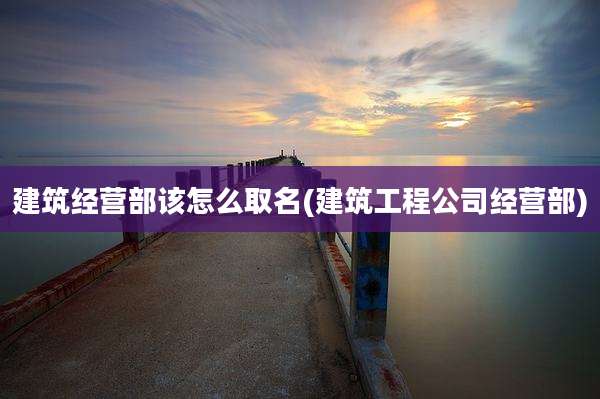 建筑经营部该怎么取名(建筑工程公司经营部)