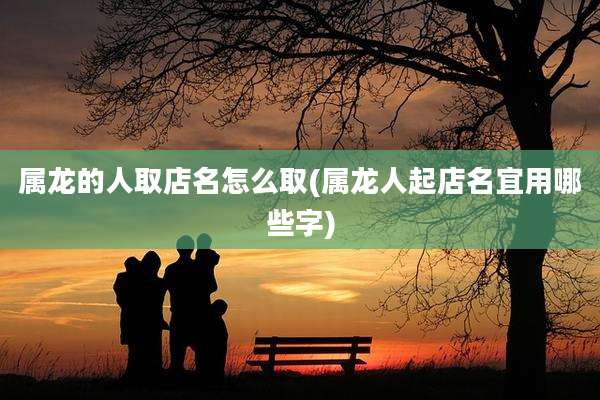 属龙的人取店名怎么取(属龙人起店名宜用哪些字)