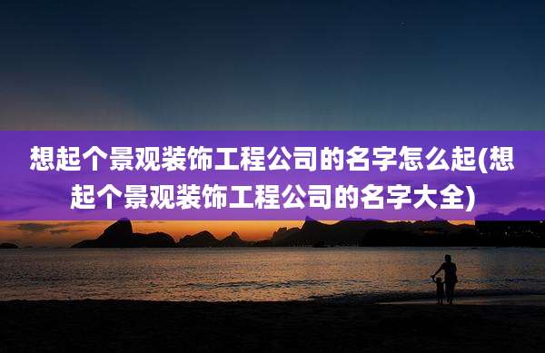 想起个景观装饰工程公司的名字怎么起(想起个景观装饰工程公司的名字大全)