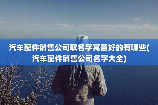 汽车配件销售公司取名字寓意好的有哪些(汽车配件销售公司名字大全)