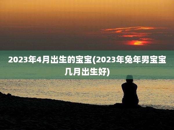 2023年4月出生的宝宝(2023年兔年男宝宝几月出生好)